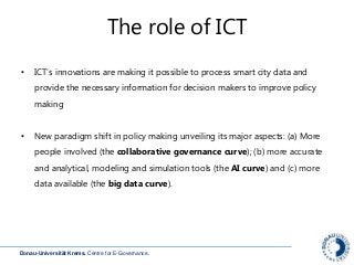 Donau-Universität Krems. Centre for E-Governance.
The role of ICT
• ICT’s innovations are making it possible to process smart city data and
provide the necessary information for decision makers to improve policy
making
• New paradigm shift in policy making unveiling its major aspects: (a) More
people involved (the collaborative governance curve); (b) more accurate
and analytical, modeling and simulation tools (the AI curve) and (c) more
data available (the big data curve).
 