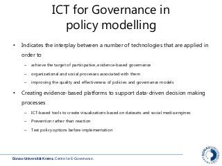 Donau-Universität Krems. Centre for E-Governance.
ICT for Governance in
policy modelling
• Indicates the interplay between a number of technologies that are applied in
order to
– achieve the target of participative, evidence-based governance
– organizational and social processes associated with them
– improving the quality and effectiveness of policies and governance models
• Creating evidence-based platforms to support data-driven decision making
processes
– ICT-based tools to create visualizations based on datasets and social media engines
– Prevention rather than reaction
– Test policy options before implementation
 
