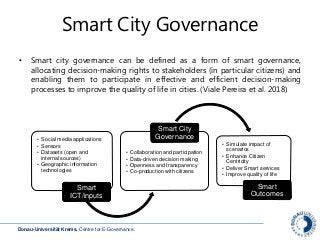 Donau-Universität Krems. Centre for E-Governance.
Smart City Governance
• Smart city governance can be defined as a form of smart governance,
allocating decision-making rights to stakeholders (in particular citizens) and
enabling them to participate in effective and efficient decision-making
processes to improve the quality of life in cities. (Viale Pereira et al. 2018)
• Social media applications
• Sensors
• Datasets (open and
internal sources)
• Geographic information
technologies
Smart
ICT/inputs
• Collaboration and participation
• Data-driven decision making
• Openness and transparency
• Co-production with citizens
Smart City
Governance
• Simulate impact of
scenarios
• Enhance Citizen
Centricity
• Deliver Smart services
• Improve quality of life
Smart
Outcomes
 