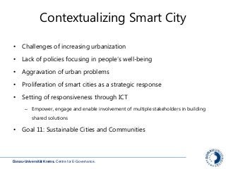 Donau-Universität Krems. Centre for E-Governance.
Contextualizing Smart City
• Challenges of increasing urbanization
• Lack of policies focusing in people‘s well-being
• Aggravation of urban problems
• Proliferation of smart cities as a strategic response
• Setting of responsiveness through ICT
– Empower, engage and enable involvement of multiple stakeholders in building
shared solutions
• Goal 11: Sustainable Cities and Communities
 