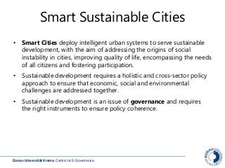 Donau-Universität Krems. Centre for E-Governance.
Smart Sustainable Cities
• Smart Cities deploy intelligent urban systems to serve sustainable
development, with the aim of addressing the origins of social
instability in cities, improving quality of life, encompassing the needs
of all citizens and fostering participation.
• Sustainable development requires a holistic and cross-sector policy
approach to ensure that economic, social and environmental
challenges are addressed together.
• Sustainable development is an issue of governance and requires
the right instruments to ensure policy coherence.
 