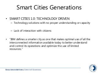 Donau-Universität Krems. Centre for E-Governance.
Smart Cities Generations
• SMART CITIES 1.0: TECHNOLOGY DRIVEN
– Technology solutions with no proper understanding or capacity
– Lack of interaction with citizens
• “IBM defines a smarter city as one that makes optimal use of all the
interconnected information available today to better understand
and control its operations and optimize the use of limited
resources.”
 