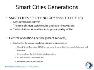 Donau-Universität Krems. Centre for E-Governance.
Smart Cities Generations
• SMART CITIES 2.0: TECHNOLOGY ENABLED, CITY-LED
– City government driven
– The role of smart technologies and other innovations
– Tech solutions as enablers to improve quality of life
• Central operations center (smart services)
– Solution for the urgency and dynamism of urban problems
• Closed Circuit Television (CCTV) to observe and respond to the incidents faster and well
informed
• Command and Control of integrated operations
• Communication and coordination
• Monitoring and analysis of data
 