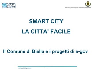 ASSESSORATO INNOVAZIONE TECNOLOGICA




                        SMART CITY
            LA CITTA’ FACILE


Il Comune di Biella e i progetti di e-gov


       Biella, 26 Giugno 2012   1
 