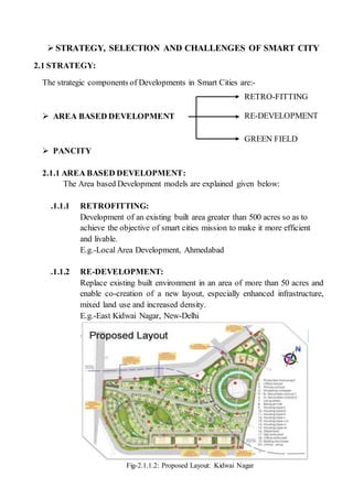  STRATEGY, SELECTION AND CHALLENGES OF SMART CITY
2.1 STRATEGY:
The strategic components of Developments in Smart Cities are:-
 AREA BASED DEVELOPMENT
 PANCITY
2.1.1 AREA BASED DEVELOPMENT:
The Area based Development models are explained given below:
.1.1.1 RETROFITTING:
Development of an existing built area greater than 500 acres so as to
achieve the objective of smart cities mission to make it more efficient
and livable.
E.g.-Local Area Development, Ahmedabad
.1.1.2 RE-DEVELOPMENT:
Replace existing built environment in an area of more than 50 acres and
enable co-creation of a new layout, especially enhanced infrastructure,
mixed land use and increased density.
E.g.-East Kidwai Nagar, New-Delhi
Fig-2.1.1.2: Proposed Layout: Kidwai Nagar
RETROFITTINGRE-DEVELOPMENT
GREEN FIELD
RETRO-FITTING
 