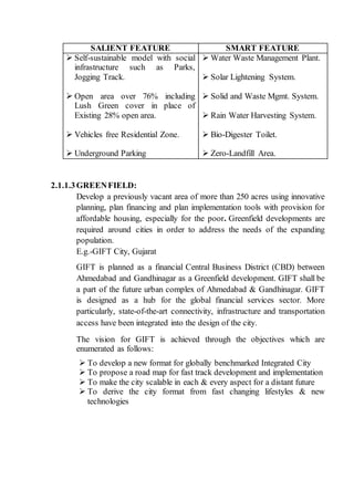 SALIENT FEATURE SMART FEATURE
 Self-sustainable model with social
infrastructure such as Parks,
Jogging Track.
 Open area over 76% including
Lush Green cover in place of
Existing 28% open area.
 Vehicles free Residential Zone.
 Underground Parking
 Water Waste Management Plant.
 Solar Lightening System.
 Solid and Waste Mgmt. System.
 Rain Water Harvesting System.
 Bio-Digester Toilet.
 Zero-Landfill Area.
2.1.1.3GREENFIELD:
Develop a previously vacant area of more than 250 acres using innovative
planning, plan financing and plan implementation tools with provision for
affordable housing, especially for the poor. Greenfield developments are
required around cities in order to address the needs of the expanding
population.
E.g.-GIFT City, Gujarat
GIFT is planned as a financial Central Business District (CBD) between
Ahmedabad and Gandhinagar as a Greenfield development. GIFT shall be
a part of the future urban complex of Ahmedabad & Gandhinagar. GIFT
is designed as a hub for the global financial services sector. More
particularly, state-of-the-art connectivity, infrastructure and transportation
access have been integrated into the design of the city.
The vision for GIFT is achieved through the objectives which are
enumerated as follows:
 To develop a new format for globally benchmarked Integrated City
 To propose a road map for fast track development and implementation
 To make the city scalable in each & every aspect for a distant future
 To derive the city format from fast changing lifestyles & new
technologies
 