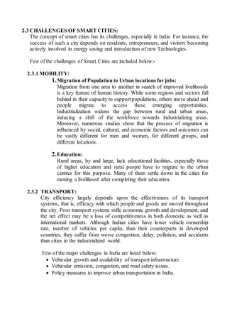 2.3 CHALLENGES OF SMART CITIES:
The concept of smart cities has its challenges, especially in India. For instance, the
success of such a city depends on residents, entrepreneurs, and visitors becoming
actively involved in energy saving and introduction of new Technologies.
Few of the challenges of Smart Cities are included below:-
2.3.1 MOBILITY:
1.Migration of Population to Urban locations for jobs:
Migration from one area to another in search of improved livelihoods
is a key feature of human history. While some regions and sectors fall
behind in their capacity to supportpopulations, others move ahead and
people migrate to access these emerging opportunities.
Industrialization widens the gap between rural and urban areas,
inducing a shift of the workforce towards industrializing areas.
Moreover, numerous studies show that the process of migration is
influenced by social, cultural, and economic factors and outcomes can
be vastly different for men and women, for different groups, and
different locations.
2.Education:
Rural areas, by and large, lack educational facilities, especially those
of higher education and rural people have to migrate to the urban
centres for this purpose. Many of them settle down in the cities for
earning a livelihood after completing their education.
2.3.2 TRANSPORT:
City efficiency largely depends upon the effectiveness of its transport
systems, that is, efficacy with which people and goods are moved throughout
the city. Poor transport systems stifle economic growth and development, and
the net effect may be a loss of competitiveness in both domestic as well as
international markets. Although Indian cities have lower vehicle ownership
rate, number of vehicles per capita, than their counterparts in developed
countries, they suffer from worse congestion, delay, pollution, and accidents
than cities in the industrialized world.
Few of the major challenges in India are listed below:
 Vehicular growth and availability of transport infrastructure.
 Vehicular emission, congestion, and road safety issues.
 Policy measures to improve urban transportation in India.
 