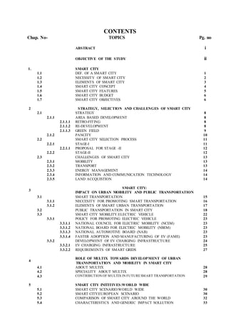 CONTENTS
Chap. No- TOPICS Pg. no
ABSTRACT i
OBJECTIVE OF THE STUDY ii
1. SMART CITY
1.1 DEF. OF A SMART CITY 1
1.2 NECESSITY OF SMART CITY 2
1.3 ELEMENTS OF SMART CITY 3
1.4 SMART CITY CONCEPT 4
1.5 SMART CITY FEATURES 5
1.6 SMART CITY BUDGET 6
1.7 SMART CITY OBJECTIVES 6
2 STRATEGY, SELECTION AND CHALLENGES OF SMART CITY
2.1 STRATEGY 8
2.1.1 AREA BASED DEVELOPMENT 8
2.1.1.1 RETRO-FITING 8
2.1.1.2 RE-DEVELOPMENT 8
2.1.1.3 GREEN FIELD 9
2.1.2 PANCITY 10
2.2 SMART CITY SELECTION PROCESS 11
2.2.1 STAGE-I 11
2.2.1.1 PROPOSAL FOR STAGE -II 12
2.2.2 STAGE-II 12
2.3 CHALLENGES OF SMART CITY 13
2.3.1 MOBILITY 13
2.3.2 TRANSPORT 13
2.3.3 ENERGY MANAGEMENT 14
2.3.4 INFORMATION AND COMMUNICATION TECHNOLOGY 14
2.3.5 LAND ACCQUISTION 14
3
SMART CITY:
IMPACT ON URBAN MOBILITY AND PUBLIC TRANSPORTATION
3.1 SMART TRANSPORTATION 15
3.1.1 NECCESITY FOR PROMOTING SMART TRANSPORTATION 16
3.1.2 ELEMENTS OF SMART URBAN TRANSPORTATION 17
3.2 PUBLIC TRANSPORTATION IN SMART CITY 18
3.3 SMART CITY MOBILITY:ELECTRIC VEHICLE 22
3.3.1 POLICY FOR PROMOTING ELECTRIC VEHICLE 23
3.3.1.1 NATIONAL COUNCIL FOR ELECTRIC MOBILITY (NCEM) 23
3.3.1.2 NATIONAL BOARD FOR ELECTRIC MOBILITY (NBEM) 23
3.3.1.3 NATIONAL AUTOMOTIVE BOARD (NAB) 23
3.3.1.4 FASTER ADOPTION AND MANUFACTURING OF EV (FAME) 23
3.3.2 DEVELOPMENT OF EV CHARGING INFRASTRUCTURE 24
3.3.2.1 EV CHARGING INFRASTRUCTURE 25
3.3.2.2 REQUIREMENTS OF SMART GRIDS 27
4
ROLE OF MULTIX TOWARDS DEVELOPMENT OF URBAN
TRANSPORTATION AND MOBILITY IN SMART CITY
4.1 ABOUT MULTIX 28
4.2 SPECIALITY ABOUT MULTIX 28
4.3 CONTRIBUTION OF MULTIX IN FUTURESMART TRANSPORTATION 29
5 SMART CITY INITITIVES:WORLD WIDE
5.1 SMART CITY SCENARIO:WORLD WIDE 30
5.2 SMART CITY:EUROPEAN SCENARIO 30
5.3 COMPARISON OF SMART CITY AROUND THE WORLD 32
5.4 CHARACTERISTICS AND GENERIC IMPACT SOLLUTION 33
 