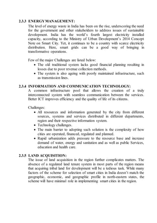 2.3.3 ENERGYMANAGEMENT:
The level of energy waste in India has been on the rise, underscoring the need
for the government and other stakeholders to address issues of sustainable
development. India has the world’s fourth largest electricity installed
capacity, according to the Ministry of Urban Development’s 2014 Concept
Note on Smart City. Yet, it continues to be a country with scarce electricity
distribution. Here, smart grids can be a good way of bringing in
transformative operations.
Few of the major Challenges are listed below:
 The old traditional system lacks good financial planning resulting in
losses due to poor revenue collection methods.
 The system is also ageing with poorly maintained infrastructure, such
as transmission lines.
2.3.4 INFORMATION AND COMMUNICATION TECHNOLOGY:
A common infrastructure pool that allows the creation of a truly
interconnected system with seamless communication between the services.
Better ICT improves efficiency and the quality of life of its citizens.
Challenges:
 All resources and information generated by the city from different
sources, systems and services distributed in different departments,
region and their respective information system.
 Technology challenges.
 The main barrier to adopting such solution is the complexity of how
cities are operated, financed, regulated and planned.
 Rapid urbanization adds pressure to the resource base and increase
demand of water, energy and sanitation and as well as public Services,
education and health care.
2.3.5 LAND ACQUISITION:
The issue of land acquisition in the region further complicates matters. The
absence of a regulated land tenure system in most parts of the region means
that acquiring tribal land for development will be a tedious task. While many
factors of the scheme for selection of smart cities in India doesn’t match the
geographic, economic, and geographic profile in north-eastern states, the
scheme will have minimal role in implementing smart cities in the region.
 