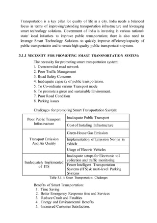 Transportation is a key pillar for quality of life in a city. India needs a balanced
focus in terms of improving/extending transportation infrastructure and leveraging
smart technology solutions. Government of India is investing in various national/
state/ local initiatives to improve public transportation; there is also need to
leverage Smart Technology Solutions to quickly improve efficiency/capacity of
public transportation and to create high quality public transportation system.
3.1.1 NECESSITY FOR PROMOTING SMART TRANSPORTATION SYSTEM:
The necessity for promoting smart transportation system:
1. Overcrowded road network
2. Poor Traffic Management
3. Road Safety Concerns
4. Inadequate capacity of public transportation.
5. To Co-ordinate various Transport mode
6. To promote a green and sustainable Environment.
7. Poor Road Condition
8. Parking issues
Challenges for promoting Smart Transportation System:
Poor Public Transport
Infrastructure
Inadequate Public Transport
Costof Installing Infrastructure
Transport Emission
And Air Quality
Green-House Gas Emission
Implementation of Emission Norms in
vehicle
Usage of Electric Vehicles
Inadequately Implemented
of ITS
Inadequate setups for Electronic toll
collection and traffic monitoring
Fewer Intelligent Transportation
Systems (ITS) & multi-level Parking
Systems
Table-3.1.1: Smart Transportation: Challenges
Benefits of Smart Transportation:
1. Time Saving
2. Better Emergency Response time and Services
3. Reduce Crash and Fatalities
4. Energy and Environmental Benefits
5. Increased Customer Satisfaction.
 