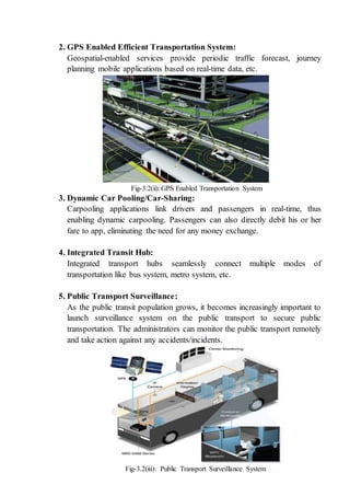2. GPS Enabled Efficient Transportation System:
Geospatial-enabled services provide periodic traffic forecast, journey
planning mobile applications based on real-time data, etc.
Fig-3.2(ii): GPS Enabled Transportation System
3. Dynamic Car Pooling/Car-Sharing:
Carpooling applications link drivers and passengers in real-time, thus
enabling dynamic carpooling. Passengers can also directly debit his or her
fare to app, eliminating the need for any money exchange.
4. Integrated Transit Hub:
Integrated transport hubs seamlessly connect multiple modes of
transportation like bus system, metro system, etc.
5. Public Transport Surveillance:
As the public transit population grows, it becomes increasingly important to
launch surveillance system on the public transport to secure public
transportation. The administrators can monitor the public transport remotely
and take action against any accidents/incidents.
Fig-3.2(iii): Public Transport Surveillance System
 