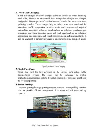 6. Road User Charging:
Road user charges are direct charges levied for the use of roads, including
road tolls, distance or time-based fees, congestion charges and charges
designed to discourage use of certain classes of vehicle, fuel sources or more
polluting vehicles. These charges help to reduce peak hour travel and the
associated traffic congestion or other social and environmental negative
externalities associated with road travel such as air pollution, greenhouse gas
emissions, and visual intrusion, noise and road travel such as air pollution,
greenhouse gas emissions, and visual intrusion, noise and road accidents. It
can be leveraged in certain busy areas to discourage private transport usage.
Fig-3.2(iv): Road User Charging
7. Single Fare Card:
Single fare card for fare payment on the various participating public
transportation system. The cards can be recharged by mobile
applications/internet/retail outlets. Potential extension of the cards could also
be for street parking.
8. Smart Parking:
A smart parking leverage parking sensors, cameras, smart parking solution,
etc. to provide efficient management of on street and off street parking
spaces.
Fig-3.2(v): Smart Parking System
 