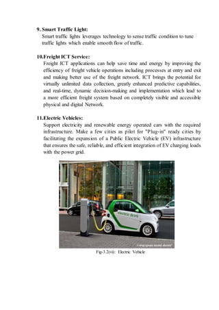 9. Smart Traffic Light:
Smart traffic lights leverages technology to sense traffic condition to tune
traffic lights which enable smooth flow of traffic.
10.Freight ICT Service:
Freight ICT applications can help save time and energy by improving the
efficiency of freight vehicle operations including processes at entry and exit
and making better use of the freight network. ICT brings the potential for
virtually unlimited data collection, greatly enhanced predictive capabilities,
and real-time, dynamic decision-making and implementation which lead to
a more efficient freight system based on completely visible and accessible
physical and digital Network.
11.Electric Vehicles:
Support electricity and renewable energy operated cars with the required
infrastructure. Make a few cities as pilot for "Plug-in" ready cities by
facilitating the expansion of a Public Electric Vehicle (EV) infrastructure
that ensures the safe, reliable, and efficient integration of EV charging loads
with the power grid.
Fig-3.2(vi): Electric Vehicle
 