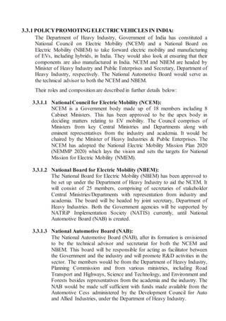 3.3.1 POLICYPROMOTING ELECTRIC VEHICLES IN INDIA:
The Department of Heavy Industry, Government of India has constituted a
National Council on Electric Mobility (NCEM) and a National Board on
Electric Mobility (NBEM) to take forward electric mobility and manufacturing
of EVs, including hybrids, in India. They would also look at ensuring that their
components are also manufactured in India. NCEM and NBEM are headed by
Minister of Heavy Industry and Public Enterprises and Secretary, Department of
Heavy Industry, respectively. The National Automotive Board would serve as
the technical advisor to both the NCEM and NBEM.
Their roles and composition are described in further details below:
3.3.1.1 NationalCouncil for Electric Mobility (NCEM):
NCEM is a Government body made up of 18 members including 8
Cabinet Ministers. This has been approved to be the apex body in
deciding matters relating to EV mobility. The Council comprises of
Ministers from key Central Ministries and Departments along with
eminent representatives from the industry and academia. It would be
chaired by the Minister of Heavy Industries & Public Enterprises. The
NCEM has adopted the National Electric Mobility Mission Plan 2020
(NEMMP 2020) which lays the vision and sets the targets for National
Mission for Electric Mobility (NMEM).
3.3.1.2 National Board for Electric Mobility (NBEM):
The National Board for Electric Mobility (NBEM) has been approved to
be set up under the Department of Heavy Industry to aid the NCEM. It
will consist of 25 members, comprising of secretaries of stakeholder
Central Ministries/Departments with representation from industry and
academia. The board will be headed by joint secretary, Department of
Heavy Industries. Both the Government agencies will be supported by
NATRiP Implementation Society (NATIS) currently, until National
Automotive Board (NAB) is created.
3.3.1.3 National Automotive Board (NAB):
The National Automotive Board (NAB), after its formation is envisioned
to be the technical advisor and secretariat for both the NCEM and
NBEM. This board will be responsible for acting as facilitator between
the Government and the industry and will promote R&D activities in the
sector. The members would be from the Department of Heavy Industry,
Planning Commission and from various ministries, including Road
Transport and Highways, Science and Technology, and Environment and
Forests besides representatives from the academia and the industry. The
NAB would be made self sufficient with funds made available from the
Automotive Cess administered by the Development Council for Auto
and Allied Industries, under the Department of Heavy Industry.
 