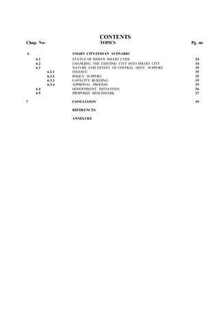 CONTENTS
Chap. No- TOPICS Pg. no
6 SMART CITY:INDIAN SCENARIO
6.1 STATUS OF INDIAN SMART CTIES 34
6.2 CHANGING THE EXISTING CITY INTO SMART CITY 34
6.3 NATURE AND EXTENT OF CENTRAL GOVT. SUPPORT 35
6.3.1 FINANCE 35
6.3.2 POLICY SUPPORT 35
6.3.3 CAPACITY BUILDING 35
6.3.4 APPROVAL PROCESS 35
6.4 GOVERNMENT INITIATIVES 36
6.5 PROPOSED BENCHMARK 37
7 CONCLUSION 39
REFERENCES
ANNEXURE
 