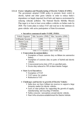 3.3.1.4 Faster Adoption and Manufacturing of Electric Vehicle (FAME):
The government adopted FAME policy to promote faster switch to
electric, hybrid and other green vehicles in order to reduce India’s
dependence on largely imported fossil fuels and improve environment by
reducing vehicular pollution. The National Electric Mobility Mission
Plan target is to have at least seven million e-vehicles on Indian roads by
2020. The Centre plans to reduce VAT and road tax to the minimum on
green vehicles with active participation of State Government.
 Incentives announced under FAME, INDIA
Vehicle Segment Min. Incentive (INR) Max. Incentive (INR)
2-Wheeler Scooter 1,800 2,200
Motor Cycle 3,500 29,000
3-Wheeler 3,300 61,000
4-Wheeler 1,100 1,38,000
LCVs 1,700 66,00,000
Table-3.3.1.4: Incentives under FAME, India.
 Concessions in custom duties:
 Exemption of basic customs duty on lithium ion automotive
battery.
 Exemption of customs duty on parts of hybrid and electric
vehicles.
 Concessional excise duty of 6% to specified parts.
 Excise duty reduced to 10% in latest interim budget.
 State Level Incentives:
 Exemption of VAT
 VAT waiver for window
 Reduction in VAT
 Challenges and barrier to growth of Electric Vehicle:
 India does not have Lithium ion reserves to support a large
domestic market for electric vehicles.
 Lack of clear policies for supporting the growth of supply,
manufacturing and recycling of batteries.
 Safety concerns / perceptions around electric vehicles.
 Poor Infra-structure establishment for Electric Vehicle.
 
