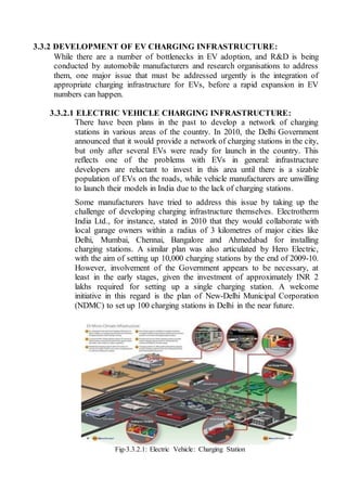 3.3.2 DEVELOPMENT OF EV CHARGING INFRASTRUCTURE:
While there are a number of bottlenecks in EV adoption, and R&D is being
conducted by automobile manufacturers and research organisations to address
them, one major issue that must be addressed urgently is the integration of
appropriate charging infrastructure for EVs, before a rapid expansion in EV
numbers can happen.
3.3.2.1 ELECTRIC VEHICLE CHARGING INFRASTRUCTURE:
There have been plans in the past to develop a network of charging
stations in various areas of the country. In 2010, the Delhi Government
announced that it would provide a network of charging stations in the city,
but only after several EVs were ready for launch in the country. This
reflects one of the problems with EVs in general: infrastructure
developers are reluctant to invest in this area until there is a sizable
population of EVs on the roads, while vehicle manufacturers are unwilling
to launch their models in India due to the lack of charging stations.
Some manufacturers have tried to address this issue by taking up the
challenge of developing charging infrastructure themselves. Electrotherm
India Ltd., for instance, stated in 2010 that they would collaborate with
local garage owners within a radius of 3 kilometres of major cities like
Delhi, Mumbai, Chennai, Bangalore and Ahmedabad for installing
charging stations. A similar plan was also articulated by Hero Electric,
with the aim of setting up 10,000 charging stations by the end of 2009-10.
However, involvement of the Government appears to be necessary, at
least in the early stages, given the investment of approximately INR 2
lakhs required for setting up a single charging station. A welcome
initiative in this regard is the plan of New-Delhi Municipal Corporation
(NDMC) to set up 100 charging stations in Delhi in the near future.
Fig-3.3.2.1: Electric Vehicle: Charging Station
 