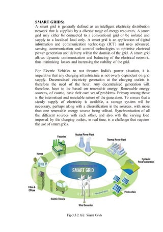 SMART GRIDS:
A smart grid is generally defined as an intelligent electricity distribution
network that is supplied by a diverse range of energy resources. A smart
grid may either be connected to a conventional grid or be isolated and
supply to a localised load only. A smart grid is an application of digital
information and communication technology (ICT) and uses advanced
sensing, communication and control technologies to optimise electrical
power generation and delivery within the domain of the grid. A smart grid
allows dynamic communication and balancing of the electrical network,
thus minimising losses and increasing the stability of the grid.
For Electric Vehicles to not threaten India's power situation, it is
imperative that any charging infrastructure is not overly dependent on grid
supply. Decentralised electricity generation at the charging outlets is
therefore the need of the hour. Any decentralised generation will,
therefore, have to be based on renewable energy. Renewable energy
sources, of course, have their own set of problems. Primary among these
is the intermittent and unreliable nature of the generation. To ensure that a
steady supply of electricity is available, a storage system will be
necessary, perhaps along with a diversification in the sources, with more
than one renewable energy source being utilised. Synchronisation of all
the different sources with each other, and also with the varying load
imposed by the charging outlets, in real time, is a challenge that requires
the use of smart grids.
Fig-3.3.2.1(i): Smart Grids
 
