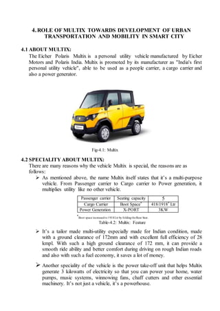 4.ROLE OF MULTIX TOWARDS DEVELOPMENT OF URBAN
TRANSPORTATION AND MOBILITY IN SMART CITY
4.1 ABOUT MULTIX:
The Eicher Polaris Multix is a personal utility vehicle manufactured by Eicher
Motors and Polaris India. Multix is promoted by its manufacturer as "India's first
personal utility vehicle", able to be used as a people carrier, a cargo carrier and
also a power generator.
Fig-4.1: Multix
4.2 SPECIALITY ABOUT MULTIX:
There are many reasons why the vehicle Multix is special, the reasons are as
follows:
 As mentioned above, the name Multix itself states that it’s a multi-purpose
vehicle. From Passenger carrier to Cargo carrier to Power generation, it
multiplies utility like no other vehicle.
Passenger carrier Seating capacity 5
Cargo Carrier Boot Space* 418/1918* Ltr
Power Generation X-PORT 3KW
*
Boot space increasedto1918Ltr by foldingtheRear Seat.
Table-4.2: Multix: Feature
 It’s a tailor made multi-utility especially made for Indian condition, made
with a ground clearance of 172mm and with excellent full efficiency of 28
kmpl. With such a high ground clearance of 172 mm, it can provide a
smooth ride ability and better comfort during driving on rough Indian roads
and also with such a fuel economy, it saves a lot of money.
 Another speciality of the vehicle is the power take-off unit that helps Multix
generate 3 kilowatts of electricity so that you can power your home, water
pumps, music systems, winnowing fans, chaff cutters and other essential
machinery. It’s not just a vehicle, it’s a powerhouse.
 