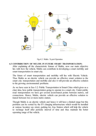 Fig-4.2: Multix X-port Operation
4.3 CONTRIBUTION OF MULTIX IN FUTURE SMART TRANSPORTATION:
After explaining all the characteristic feature of Multix, now our main objective
lies with how the vehicle, Multix can contribute in developing a smart mobility and
smart transportation in smart city.
The future of smart transportation and mobility will lies with Electric Vehicle.
Thus Multix as an electric vehicle can provide an effective smart solution to the
smart city: transportation and mobility and also it will provide an effective solution
to the growing environmental problems.
As we have seen in Sec-3.2: Public Transportation in Smart Cities which gives us a
clear idea, how public transportation going to operate in a smart city. Under public
road transportation we have got several assist/transit points between metros, rail
connections. Hence, Multix, electric vehicle can provide an effective solution to
transit between two or more metro station.
Though Multix is an electric vehicle and hence it will have a limited range but this
problem can be sorted by the EV charging infrastructure which would be installed
at various location say street, parking lot, Gas Station which will help the vehicle
to recharge itself after periodic interval of time and thus maintain the better
operating range of the vehicle.
 
