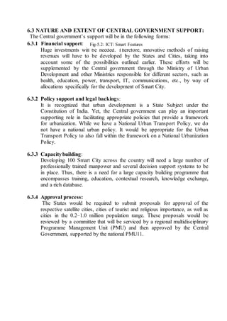 6.3 NATURE AND EXTENT OF CENTRAL GOVERNMENT SUPPORT:
The Central government’s support will be in the following forms:
6.3.1 Financial support:
Huge investments will be needed. Therefore, innovative methods of raising
revenues will have to be developed by the States and Cities, taking into
account some of the possibilities outlined earlier. These efforts will be
supplemented by the Central government through the Ministry of Urban
Development and other Ministries responsible for different sectors, such as
health, education, power, transport, IT, communications, etc., by way of
allocations specifically for the development of Smart City.
6.3.2 Policy support and legal backings:
It is recognized that urban development is a State Subject under the
Constitution of India. Yet, the Central government can play an important
supporting role in facilitating appropriate policies that provide a framework
for urbanization. While we have a National Urban Transport Policy, we do
not have a national urban policy. It would be appropriate for the Urban
Transport Policy to also fall within the framework on a National Urbanization
Policy.
6.3.3 Capacitybuilding:
Developing 100 Smart City across the country will need a large number of
professionally trained manpower and several decision support systems to be
in place. Thus, there is a need for a large capacity building programme that
encompasses training, education, contextual research, knowledge exchange,
and a rich database.
6.3.4 Approval process:
The States would be required to submit proposals for approval of the
respective satellite cities, cities of tourist and religious importance, as well as
cities in the 0.2–1.0 million population range. These proposals would be
reviewed by a committee that will be serviced by a regional multidisciplinary
Programme Management Unit (PMU) and then approved by the Central
Government, supported by the national PMU11.
Fig-5.2: ICT: Smart Features
 