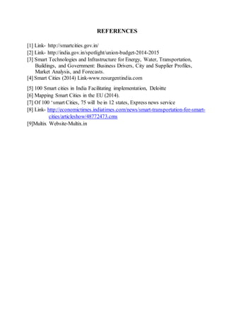 REFERENCES
[1] Link- http://smartcities.gov.in/
[2] Link- http://india.gov.in/spotlight/union-budget-2014-2015
[3] Smart Technologies and Infrastructure for Energy, Water, Transportation,
Buildings, and Government: Business Drivers, City and Supplier Profiles,
Market Analysis, and Forecasts.
[4] Smart Cities (2014) Link-www.resurgentindia.com
[5] 100 Smart cities in India Facilitating implementation, Deloitte
[6] Mapping Smart Cities in the EU (2014).
[7] Of 100 ‘smart Cities, 75 will be in 12 states, Express news service
[8] Link- http://economictimes.indiatimes.com/news/smart-transportation-for-smart-
cities/articleshow/48772473.cms
[9]Multix Website-Multix.in
 