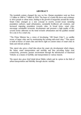 ABSTRACT
The twentieth century changed the way we live. Human population went up from
1.5 billion in 1900 to 7 billion in 2010. The hope of a better life drove and continues
to drive people to urban areas, leading to the growth of megacities around the world.
Smart Cities emerged as a new concept to resolve several issues including
population outburst, rapid urbanization, sustainable livelihood, job creations, and
increased migrating population towards cities. In broad terms, smart cities
encourage sustainable economic development and promote a high quality of life;
several stories elaborate on the trend towards urbanization and the qualities needed
for a city to be a smart city.
“The Prime Minister has a vision of developing ‘100 Smart Cities’1, as satellite
towns of larger cities and by modernizing the existing mid-sized cities.” This report
is built on basics of smart cities and throws light on current status of smart cities in
India and relevant policies.
This report also gives a brief idea about the smart city development which shapes
the future smart transportation and mobility and thus providing better road
connectivity, promotes greener environment through the introduction of Electrical
Vehicles as a means of mobility and transportation to various transits.
The report also gives brief detail about Multix vehicle and its option in the field of
urban transportation and Mobility through electric mobility
 