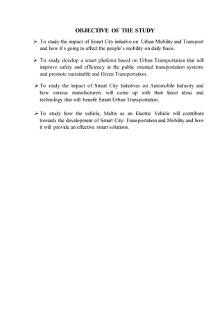 OBJECTIVE OF THE STUDY
 To study the impact of Smart City initiative on Urban Mobility and Transport
and how it’s going to affect the people’s mobility on daily basis.
 To study develop a smart platform based on Urban Transportation that will
improve safety and efficiency in the public oriented transportation systems
and promote sustainable and Green Transportation.
 To study the impact of Smart City Initiatives on Automobile Industry and
how various manufacturers will come up with their latest ideas and
technology that will benefit Smart Urban Transportation.
 To study how the vehicle, Multix as an Electric Vehicle will contribute
towards the development of Smart City: Transportation and Mobility and how
it will provide an effective smart solutions.
 