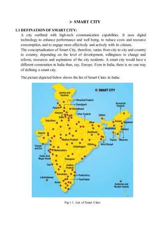  SMART CITY
1.1 DEFINATION OF SMART CITY:
A city outfitted with high-tech communication capabilities. It uses digital
technology to enhance performance and well being, to reduce costs and resource
consumption, and to engage more effectively and actively with its citizens.
The conceptualisation of Smart City, therefore, varies from city to city and country
to country, depending on the level of development, willingness to change and
reform, resources and aspirations of the city residents. A smart city would have a
different connotation in India than, say, Europe. Even in India, there is no one way
of defining a smart city.
The picture depicted below shows the list of Smart Cities in India:
Fig-1.1: List of Smart Cities
 
