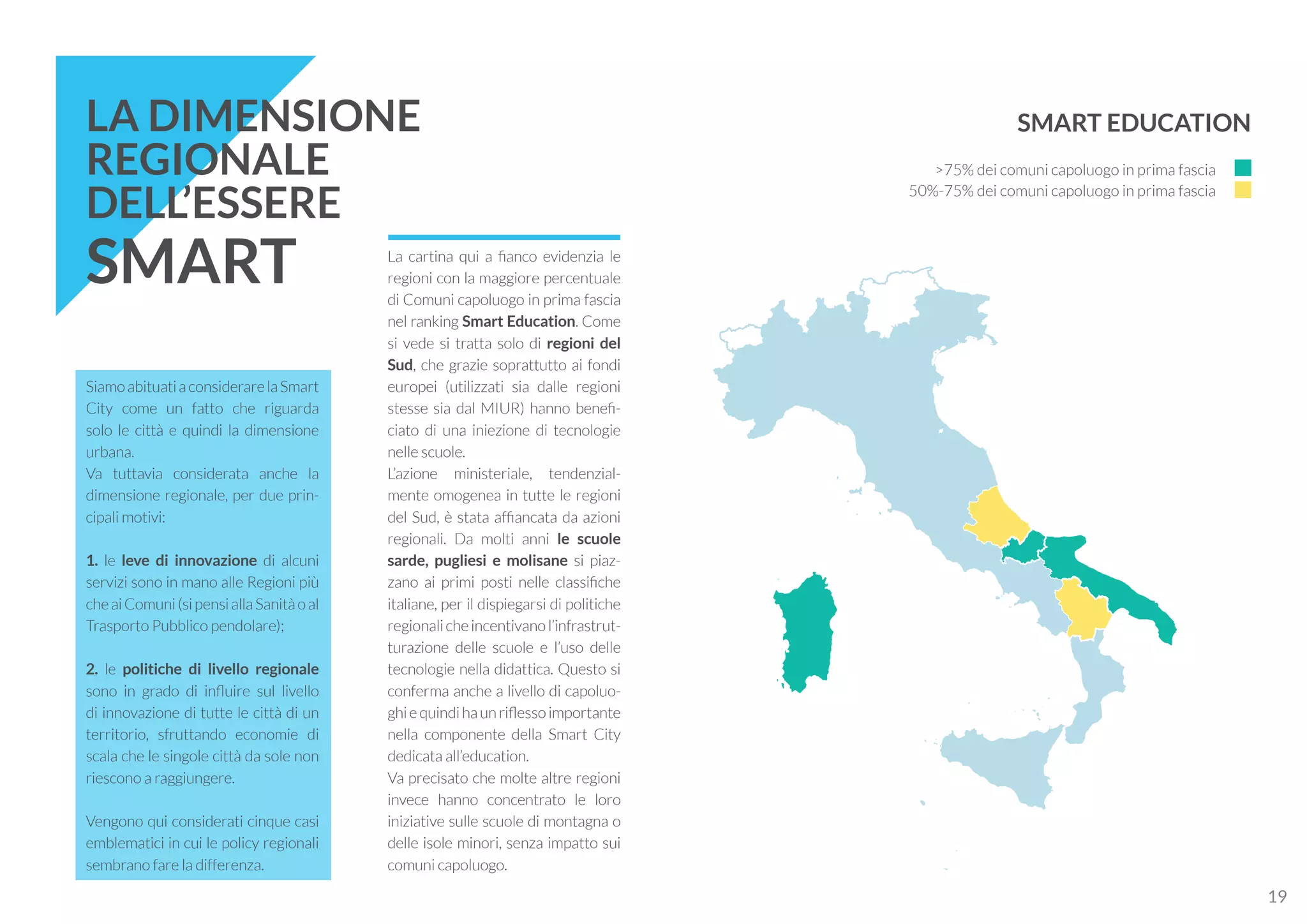 SiamoabituatiaconsiderarelaSmart
City come un fatto che riguarda
solo le città e quindi la dimensione
urbana.
Va tuttavia considerata anche la
dimensione regionale, per due prin-
cipali motivi:
1. le leve di innovazione di alcuni
servizi sono in mano alle Regioni più
cheaiComuni(sipensiallaSanitàoal
Trasporto Pubblico pendolare);
2. le politiche di livello regionale
sono in grado di influire sul livello
di innovazione di tutte le città di un
territorio, sfruttando economie di
scala che le singole città da sole non
riescono a raggiungere.
Vengono qui considerati cinque casi
emblematici in cui le policy regionali
sembrano fare la differenza.
La cartina qui a fianco evidenzia le
regioni con la maggiore percentuale
di Comuni capoluogo in prima fascia
nel ranking Smart Education. Come
si vede si tratta solo di regioni del
Sud, che grazie soprattutto ai fondi
europei (utilizzati sia dalle regioni
stesse sia dal MIUR) hanno benefi-
ciato di una iniezione di tecnologie
nelle scuole.
L’azione ministeriale, tendenzial-
mente omogenea in tutte le regioni
del Sud, è stata affiancata da azioni
regionali. Da molti anni le scuole
sarde, pugliesi e molisane si piaz-
zano ai primi posti nelle classifiche
italiane, per il dispiegarsi di politiche
regionalicheincentivanol’infrastrut-
turazione delle scuole e l’uso delle
tecnologie nella didattica. Questo si
conferma anche a livello di capoluo-
ghiequindihaunriflessoimportante
nella componente della Smart City
dedicata all’education.
Va precisato che molte altre regioni
invece hanno concentrato le loro
iniziative sulle scuole di montagna o
delle isole minori, senza impatto sui
comuni capoluogo.
LA DIMENSIONE
REGIONALE
DELL’ESSERE
SMART
SMART EDUCATION
>75% dei comuni capoluogo in prima fascia
50%-75% dei comuni capoluogo in prima fascia
19
 