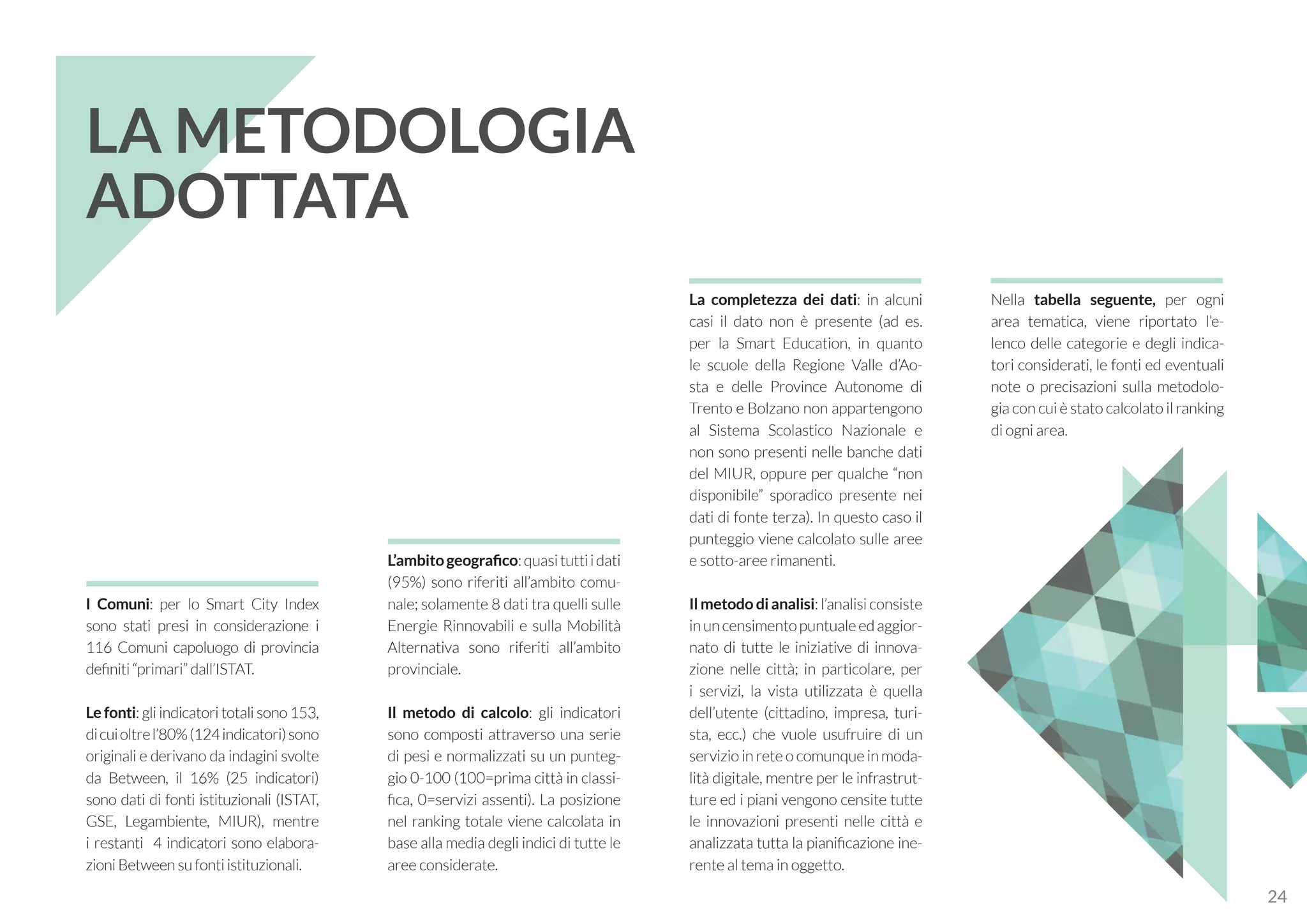 I Comuni: per lo Smart City Index
sono stati presi in considerazione i
116 Comuni capoluogo di provincia
definiti “primari” dall’ISTAT.
Le fonti: gli indicatori totali sono 153,
dicuioltrel’80%(124indicatori)sono
originali e derivano da indagini svolte
da Between, il 16% (25 indicatori)
sono dati di fonti istituzionali (ISTAT,
GSE, Legambiente, MIUR), mentre
i restanti 4 indicatori sono elabora-
zioni Between su fonti istituzionali.
La completezza dei dati: in alcuni
casi il dato non è presente (ad es.
per la Smart Education, in quanto
le scuole della Regione Valle d’Ao-
sta e delle Province Autonome di
Trento e Bolzano non appartengono
al Sistema Scolastico Nazionale e
non sono presenti nelle banche dati
del MIUR, oppure per qualche “non
disponibile” sporadico presente nei
dati di fonte terza). In questo caso il
punteggio viene calcolato sulle aree
e sotto-aree rimanenti.
Il metodo di analisi: l’analisi consiste
inuncensimentopuntualeedaggior-
nato di tutte le iniziative di innova-
zione nelle città; in particolare, per
i servizi, la vista utilizzata è quella
dell’utente (cittadino, impresa, turi-
sta, ecc.) che vuole usufruire di un
servizio in rete o comunque in moda-
lità digitale, mentre per le infrastrut-
ture ed i piani vengono censite tutte
le innovazioni presenti nelle città e
analizzata tutta la pianificazione ine-
rente al tema in oggetto.
Nella tabella seguente, per ogni
area tematica, viene riportato l’e-
lenco delle categorie e degli indica-
tori considerati, le fonti ed eventuali
note o precisazioni sulla metodolo-
gia con cui è stato calcolato il ranking
di ogni area.
L’ambitogeografico:quasituttiidati
(95%) sono riferiti all’ambito comu-
nale; solamente 8 dati tra quelli sulle
Energie Rinnovabili e sulla Mobilità
Alternativa sono riferiti all’ambito
provinciale.
Il metodo di calcolo: gli indicatori
sono composti attraverso una serie
di pesi e normalizzati su un punteg-
gio 0-100 (100=prima città in classi-
fica, 0=servizi assenti). La posizione
nel ranking totale viene calcolata in
base alla media degli indici di tutte le
aree considerate.
LA METODOLOGIA
ADOTTATA
24
 
