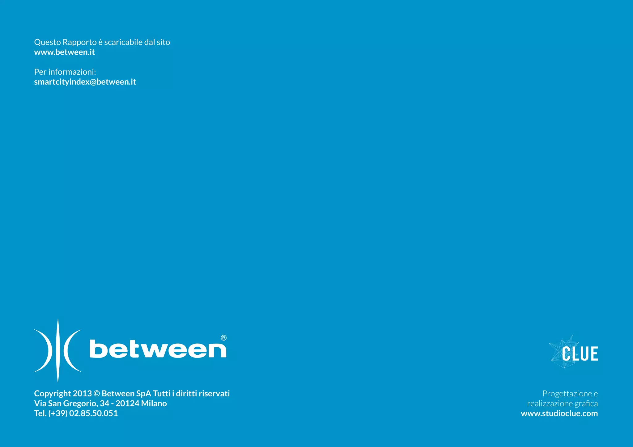 Copyright 2013 © Between SpA Tutti i diritti riservati
Via San Gregorio, 34 - 20124 Milano
Tel. (+39) 02.85.50.051
Progettazione e
realizzazione grafica
www.studioclue.com
Questo Rapporto è scaricabile dal sito
www.between.it
Per informazioni:
smartcityindex@between.it
 