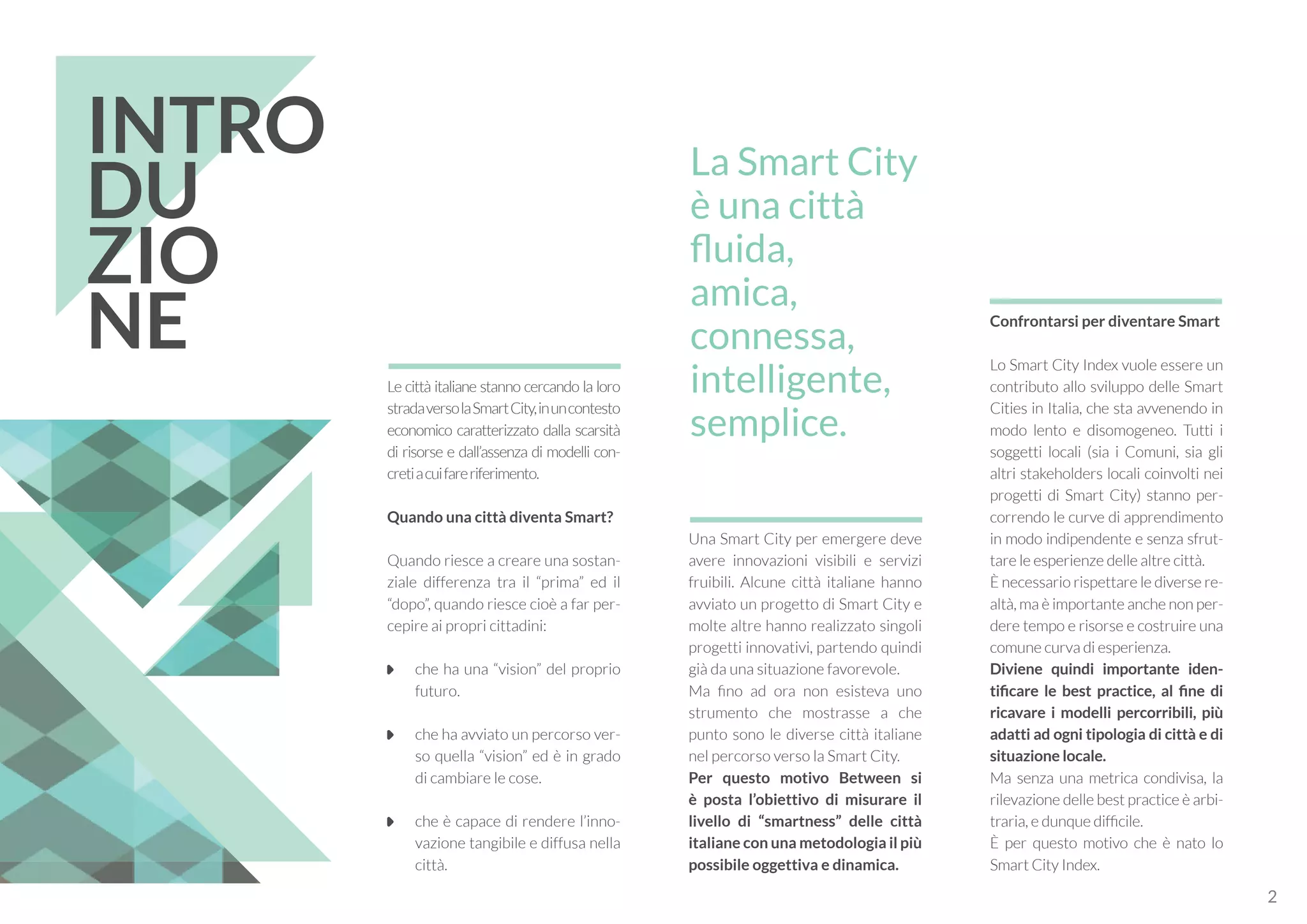 Una Smart City per emergere deve
avere innovazioni visibili e servizi
fruibili. Alcune città italiane hanno
avviato un progetto di Smart City e
molte altre hanno realizzato singoli
progetti innovativi, partendo quindi
già da una situazione favorevole.
Ma fino ad ora non esisteva uno
strumento che mostrasse a che
punto sono le diverse città italiane
nel percorso verso la Smart City.
Per questo motivo Between si
è posta l’obiettivo di misurare il
livello di “smartness” delle città
italiane con una metodologia il più
possibile oggettiva e dinamica.
Le città italiane stanno cercando la loro
stradaversolaSmartCity,inuncontesto
economico caratterizzato dalla scarsità
di risorse e dall’assenza di modelli con-
cretiacuifareriferimento.
Quando una città diventa Smart?
Quando riesce a creare una sostan-
ziale differenza tra il “prima” ed il
“dopo”, quando riesce cioè a far per-
cepire ai propri cittadini:
	 che ha una “vision” del proprio
futuro.
	 che ha avviato un percorso ver-
so quella “vision” ed è in grado
di cambiare le cose.
	 che è capace di rendere l’inno-
vazione tangibile e diffusa nella
città.
Confrontarsi per diventare Smart
Lo Smart City Index vuole essere un
contributo allo sviluppo delle Smart
Cities in Italia, che sta avvenendo in
modo lento e disomogeneo. Tutti i
soggetti locali (sia i Comuni, sia gli
altri stakeholders locali coinvolti nei
progetti di Smart City) stanno per-
correndo le curve di apprendimento
in modo indipendente e senza sfrut-
tare le esperienze delle altre città.
È necessario rispettare le diverse re-
altà, ma è importante anche non per-
dere tempo e risorse e costruire una
comune curva di esperienza.
Diviene quindi importante iden-
tificare le best practice, al fine di
ricavare i modelli percorribili, più
adatti ad ogni tipologia di città e di
situazione locale.
Ma senza una metrica condivisa, la
rilevazione delle best practice è arbi-
traria, e dunque difficile.
È per questo motivo che è nato lo
Smart City Index.
INTRO
DU
ZIO
NE
La Smart City
è una città
fluida,
amica,
connessa,
intelligente,
semplice.
2
 