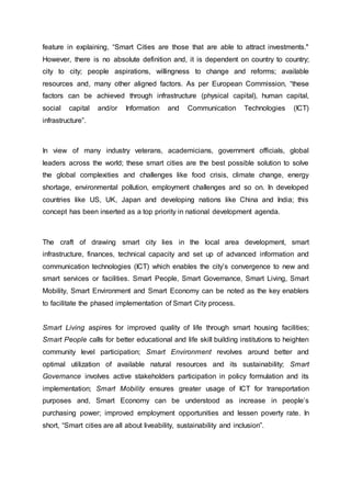 feature in explaining, “Smart Cities are those that are able to attract investments."
However, there is no absolute definition and, it is dependent on country to country;
city to city; people aspirations, willingness to change and reforms; available
resources and, many other aligned factors. As per European Commission, “these
factors can be achieved through infrastructure (physical capital), human capital,
social capital and/or Information and Communication Technologies (ICT)
infrastructure”.
In view of many industry veterans, academicians, government officials, global
leaders across the world; these smart cities are the best possible solution to solve
the global complexities and challenges like food crisis, climate change, energy
shortage, environmental pollution, employment challenges and so on. In developed
countries like US, UK, Japan and developing nations like China and India; this
concept has been inserted as a top priority in national development agenda.
The craft of drawing smart city lies in the local area development, smart
infrastructure, finances, technical capacity and set up of advanced information and
communication technologies (ICT) which enables the city’s convergence to new and
smart services or facilities. Smart People, Smart Governance, Smart Living, Smart
Mobility, Smart Environment and Smart Economy can be noted as the key enablers
to facilitate the phased implementation of Smart City process.
Smart Living aspires for improved quality of life through smart housing facilities;
Smart People calls for better educational and life skill building institutions to heighten
community level participation; Smart Environment revolves around better and
optimal utilization of available natural resources and its sustainability; Smart
Governance involves active stakeholders participation in policy formulation and its
implementation; Smart Mobility ensures greater usage of ICT for transportation
purposes and, Smart Economy can be understood as increase in people’s
purchasing power; improved employment opportunities and lessen poverty rate. In
short, “Smart cities are all about liveability, sustainability and inclusion”.
 