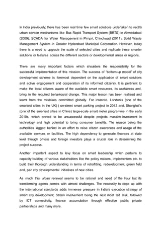 In India previously; there has been real time few smart solutions undertaken to rectify
urban service mechanisms like Bus Rapid Transport System (BRTS) in Ahmedabad
(2009); SCADA for Water Management in Pimpri, Chinchwad (2011); Solid Waste
Management System in Greater Hyderabad Municipal Corporation. However, today
there is a need to upgrade the scale of selected cities and replicate these smarter
solutions or features across the different sectors or developmental areas or regions.
There are many important factors which shoulders the responsibility for the
successful implementation of this mission. The success of “bottom-up model” of city
development scheme is foremost dependent on the application of smart solutions
and active engagement and cooperation of its informed citizenry. It is pertinent to
make the local citizens aware of the available smart resources, its usefulness and,
bring in the required behavioural change. This major lesson has been realised and
learnt from the mistakes committed globally. For instance, London’s (one of the
smartest cities in the UK) ) on-street smart parking project in 2012 and, Shanghai’s
(one of the smartest cities in China) large-scale smart meter programme in the early
2010s, which proved to be unsuccessful despite projects massive investment in
technology and high potential to bring consumer benefits. The reason being the
authorities lagged behind in an effort to raise citizen awareness and usage of the
available services or facilities. The high dependency to generate finances at state
level through private and foreign investors plays a crucial role in determining the
project success.
Another important aspect to levy focus on smart leadership which pertains to
capacity building of various stakeholders like the policy makers, implementers etc. to
build their thorough understanding in terms of retrofitting, redevelopment, green field
and, pan city developmental initiatives of new cities.
As much this urban renewal seems to be rational and need of the hour but its
transforming agents comes with utmost challenges. The necessity to cope up with
the international standards adds immense pressure in India’s execution strategy of
smart city development; citizen involvement being the next most tad task, followed
by ICT connectivity, finance accumulation through effective public private
partnerships and many more.
 