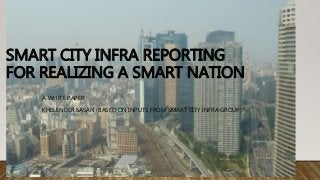 SMART CITY INFRA REPORTING
FOR REALIZING A SMART NATION
A WHITE PAPER:
KHELENDER SASAN (BASED ON INPUTS FROM SMART CITY INFRA GROUP)
 