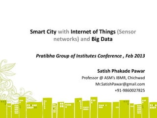 Smart City with Internet of Things (Sensor
networks) and Big Data
Pratibha Group of Institutes Conference , Feb 2013
Satish Phakade Pawar
Professor @ ASM’s IBMR, Chichwad
Mr.SatishPawar@gmail.com
+91-9860027825
 