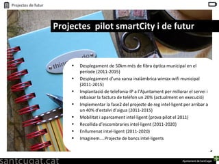 Desplegament de 50km més de fibra òptica municipal en el període (2011-2015) Desplegament d’una xarxa inalàmbrica wimax-wifi municipal (2011-2015) Implantació de telefonia-IP a l’Ajuntament per millorar el servei i rebaixar la factura de telèfon un 20% (actualment en execució) Implementar la fase2 del projecte de reg intel·ligent per arribar a un 40% d’estalvi d’aigua (2011-2015)  Mobilitat i aparcament intel·ligent (prova pilot el 2011) Recollida d’escombraries intel·ligent (2011-2020) Enllumenat intel·ligent (2011-2020) Imaginem....Projecte de bancs intel·ligents Projectes  pilot smartCity i de futur 