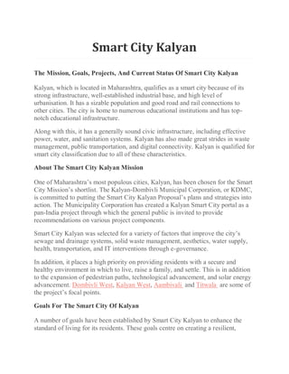 Smart City Kalyan
The Mission, Goals, Projects, And Current Status Of Smart City Kalyan
Kalyan, which is located in Maharashtra, qualifies as a smart city because of its
strong infrastructure, well-established industrial base, and high level of
urbanisation. It has a sizable population and good road and rail connections to
other cities. The city is home to numerous educational institutions and has top-
notch educational infrastructure.
Along with this, it has a generally sound civic infrastructure, including effective
power, water, and sanitation systems. Kalyan has also made great strides in waste
management, public transportation, and digital connectivity. Kalyan is qualified for
smart city classification due to all of these characteristics.
About The Smart City Kalyan Mission
One of Maharashtra’s most populous cities, Kalyan, has been chosen for the Smart
City Mission’s shortlist. The Kalyan-Dombivli Municipal Corporation, or KDMC,
is committed to putting the Smart City Kalyan Proposal’s plans and strategies into
action. The Municipality Corporation has created a Kalyan Smart City portal as a
pan-India project through which the general public is invited to provide
recommendations on various project components.
Smart City Kalyan was selected for a variety of factors that improve the city’s
sewage and drainage systems, solid waste management, aesthetics, water supply,
health, transportation, and IT interventions through e-governance.
In addition, it places a high priority on providing residents with a secure and
healthy environment in which to live, raise a family, and settle. This is in addition
to the expansion of pedestrian paths, technological advancement, and solar energy
advancement. Dombivli West, Kalyan West, Aambivali and Titwala are some of
the project’s focal points.
Goals For The Smart City Of Kalyan
A number of goals have been established by Smart City Kalyan to enhance the
standard of living for its residents. These goals centre on creating a resilient,
 