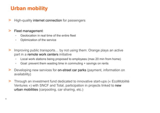 Urban mobility

    > High-quality internet connection for passengers

    > Fleet management:
        -   Geolocation in real time of the entire fleet
        -   Optimization of the service


    > Improving public transports… by not using them: Orange plays an active
       part in a remote work centers initiative
        -   Local work stations being proposed to employees (max 20 min from home)
        -   Goal: prevent them wasting time in commuting + savings on rents

    > Developing new services for on-street car parks (payment, information on
       availability)

    > Through an investment fund dedicated to innovative start-ups (« EcoMobilité
       Ventures ») with SNCF and Total, participation in projects linked to new
       urban mobilities (carpooling, car sharing, etc.)

9
 