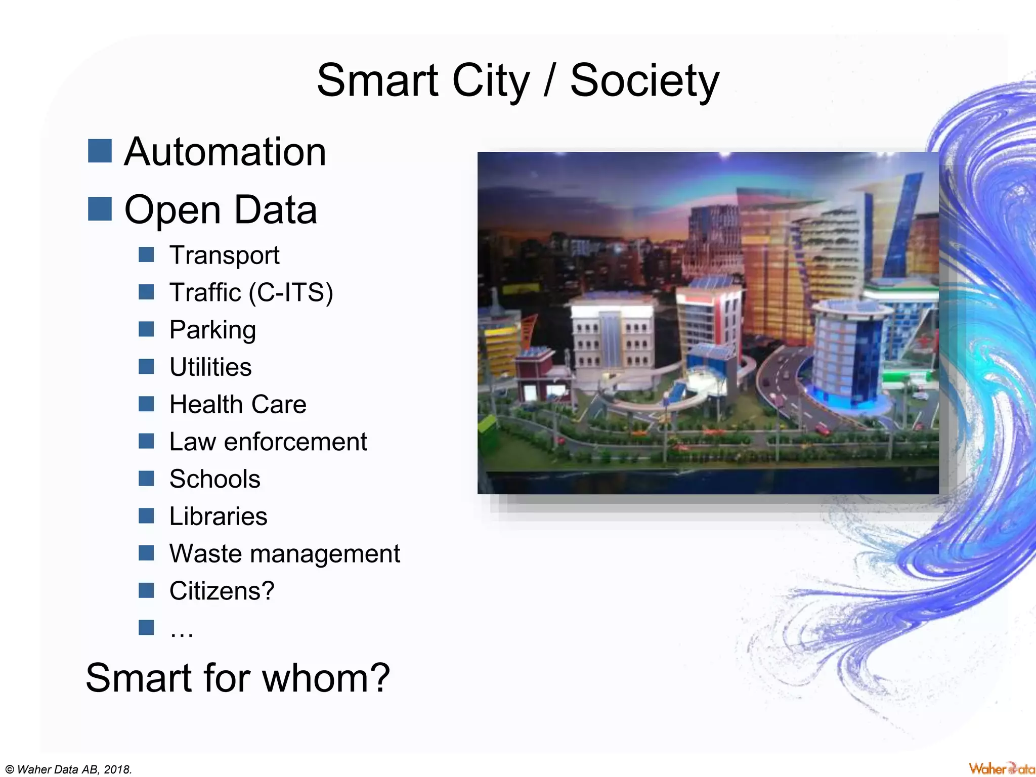 © Waher Data AB, 2018.
Smart City / Society
 Automation
 Open Data
 Transport
 Traffic (C-ITS)
 Parking
 Utilities
 Health Care
 Law enforcement
 Schools
 Libraries
 Waste management
 Citizens?
 …
Smart for whom?
 