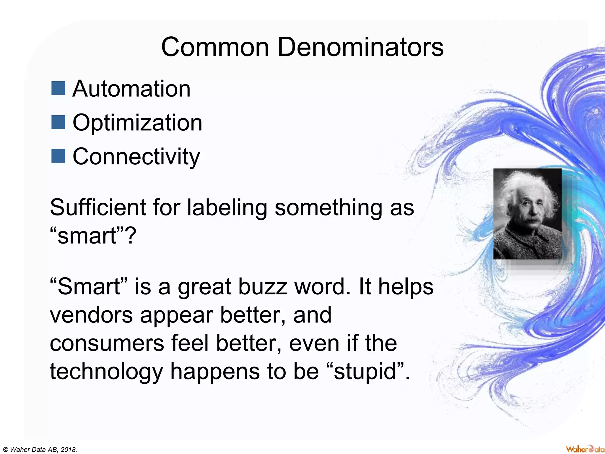 © Waher Data AB, 2018.
Common Denominators
 Automation
 Optimization
 Connectivity
Sufficient for labeling something as
“smart”?
“Smart” is a great buzz word. It helps
vendors appear better, and
consumers feel better, even if the
technology happens to be “stupid”.
 