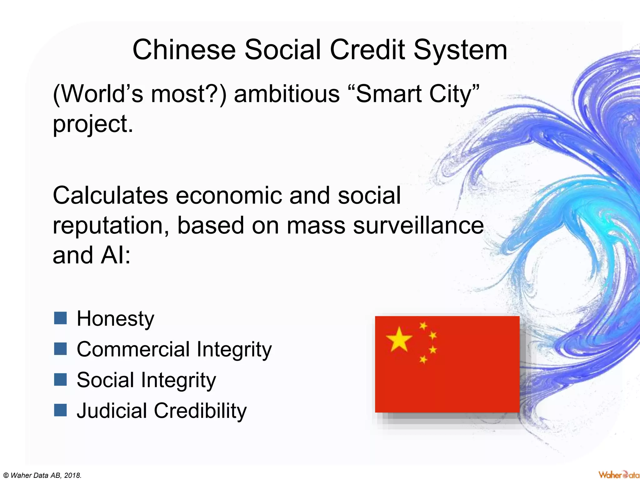 © Waher Data AB, 2018.
Chinese Social Credit System
(World’s most?) ambitious “Smart City”
project.
Calculates economic and social
reputation, based on mass surveillance
and AI:
 Honesty
 Commercial Integrity
 Social Integrity
 Judicial Credibility
 