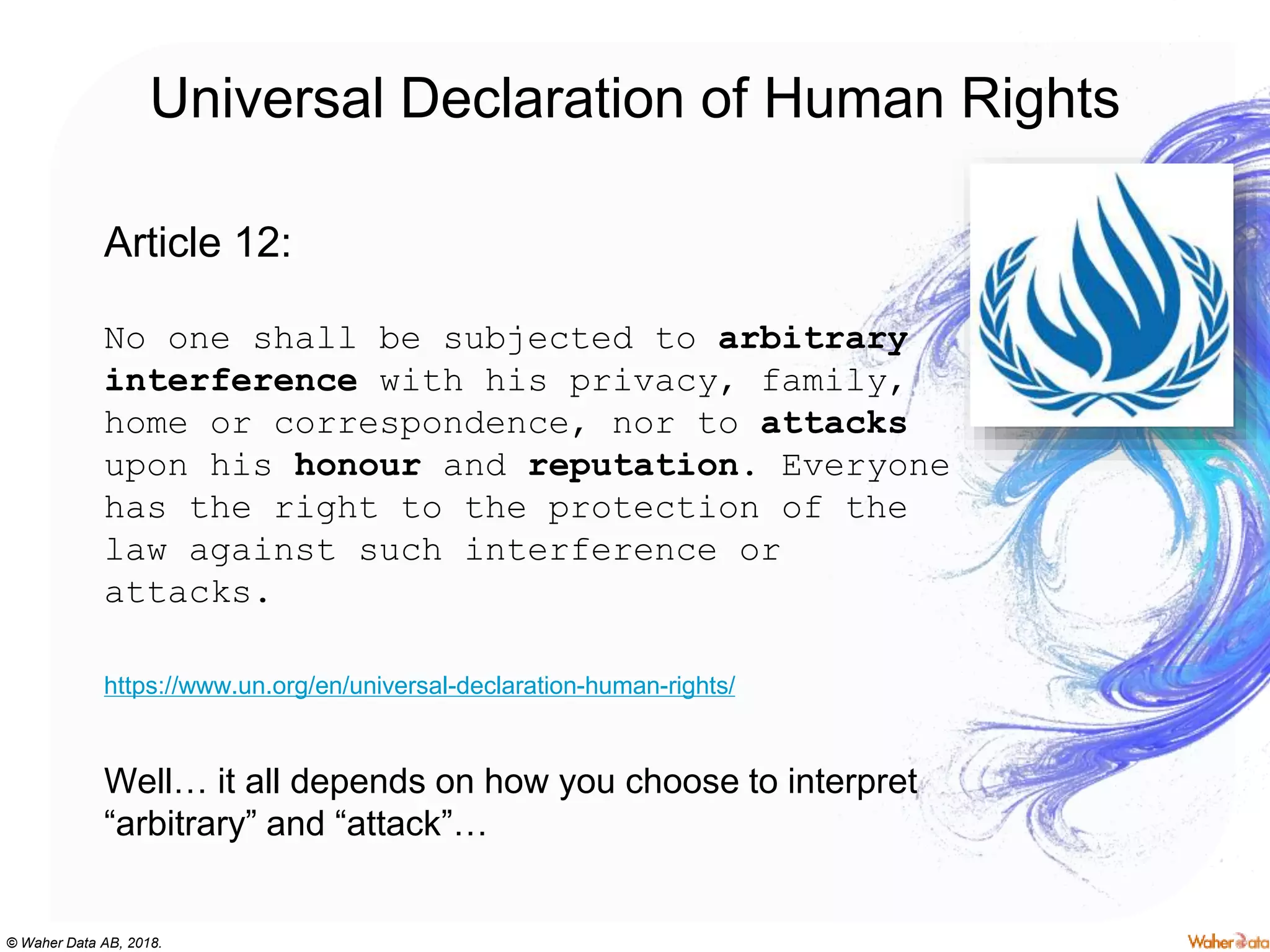 © Waher Data AB, 2018.
Universal Declaration of Human Rights
Article 12:
No one shall be subjected to arbitrary
interference with his privacy, family,
home or correspondence, nor to attacks
upon his honour and reputation. Everyone
has the right to the protection of the
law against such interference or
attacks.
https://www.un.org/en/universal-declaration-human-rights/
Well… it all depends on how you choose to interpret
“arbitrary” and “attack”…
 