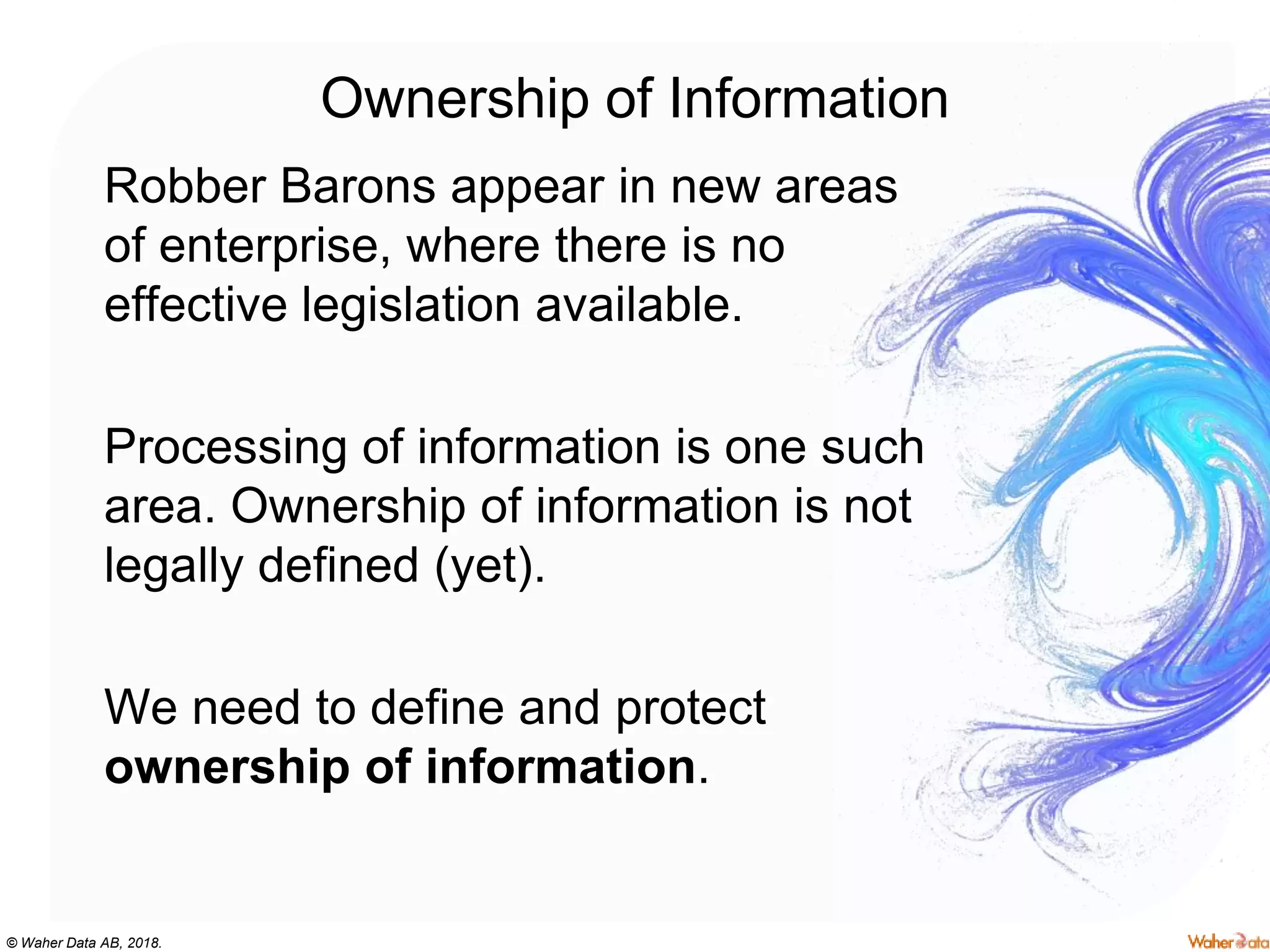 © Waher Data AB, 2018.
Ownership of Information
Robber Barons appear in new areas
of enterprise, where there is no
effective legislation available.
Processing of information is one such
area. Ownership of information is not
legally defined (yet).
We need to define and protect
ownership of information.
 