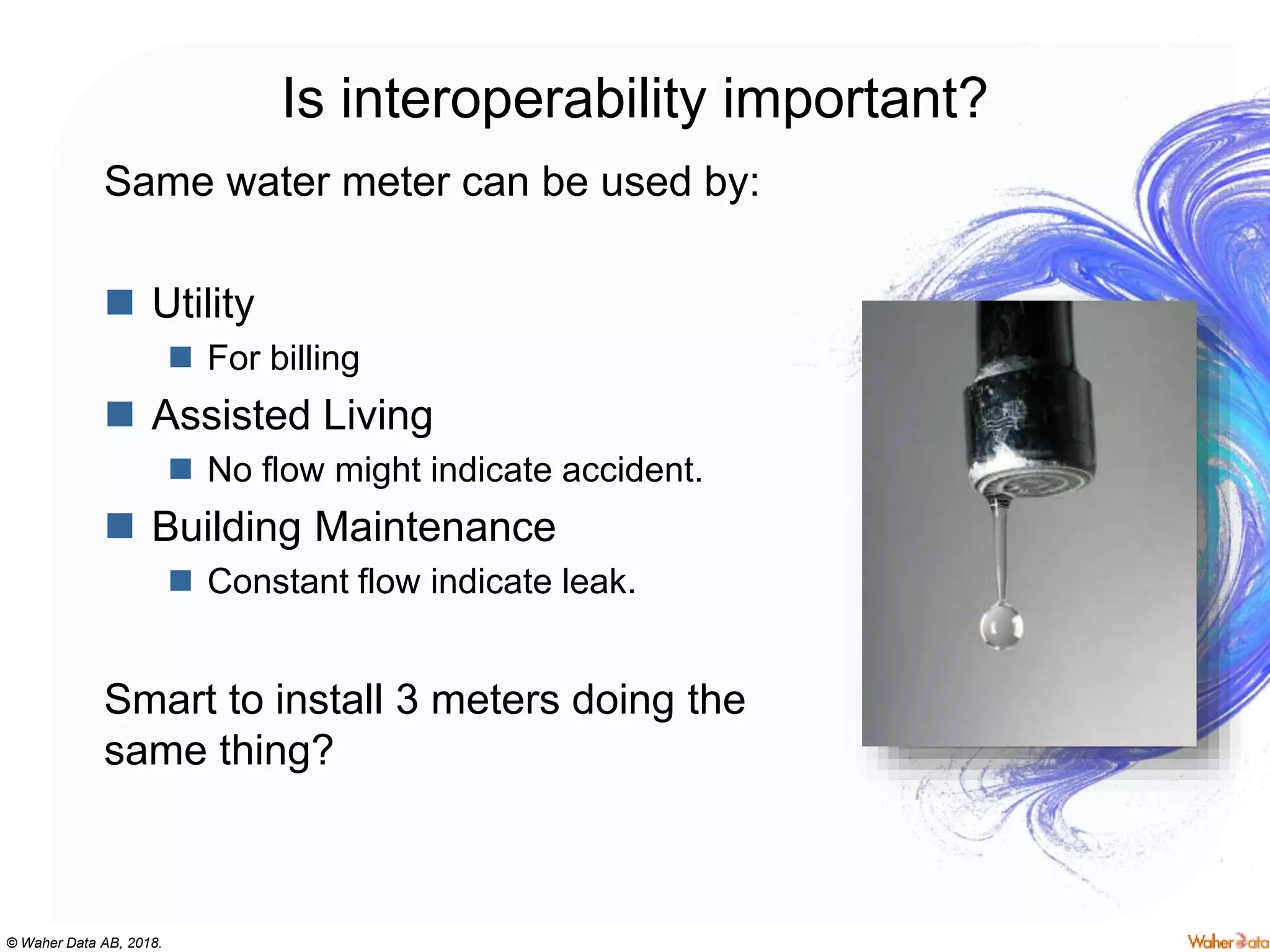 © Waher Data AB, 2018.
Is interoperability important?
Same water meter can be used by:
 Utility
 For billing
 Assisted Living
 No flow might indicate accident.
 Building Maintenance
 Constant flow indicate leak.
Smart to install 3 meters doing the
same thing?
 