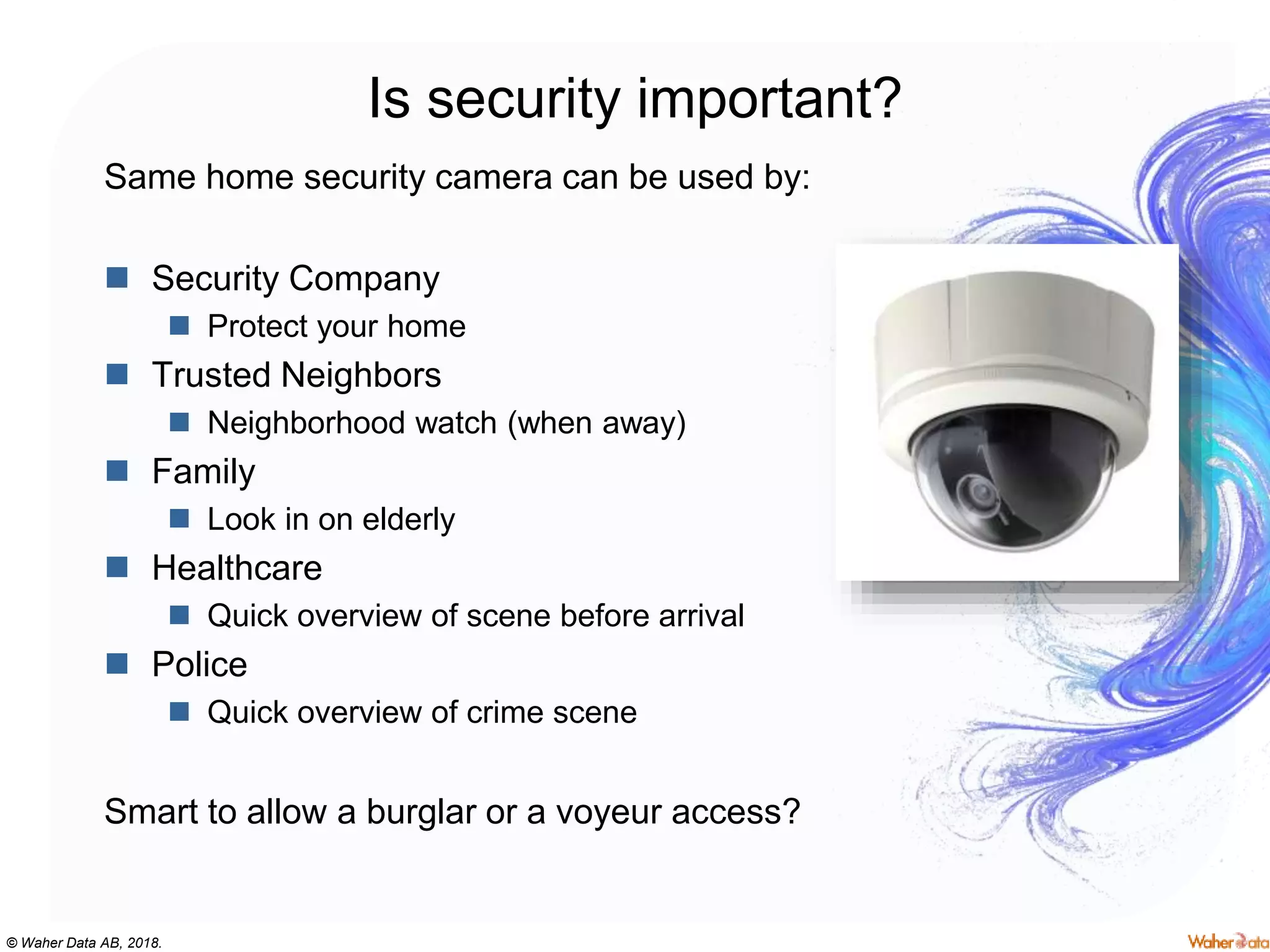 © Waher Data AB, 2018.
Is security important?
Same home security camera can be used by:
 Security Company
 Protect your home
 Trusted Neighbors
 Neighborhood watch (when away)
 Family
 Look in on elderly
 Healthcare
 Quick overview of scene before arrival
 Police
 Quick overview of crime scene
Smart to allow a burglar or a voyeur access?
 