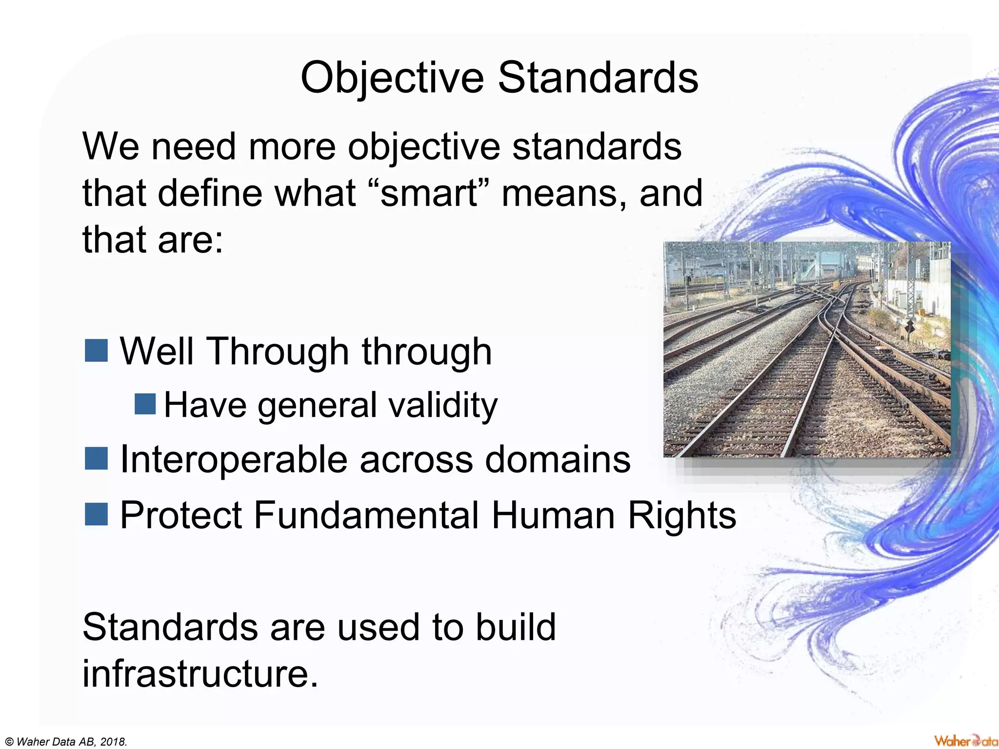 © Waher Data AB, 2018.
Objective Standards
We need more objective standards
that define what “smart” means, and
that are:
 Well Through through
Have general validity
 Interoperable across domains
 Protect Fundamental Human Rights
Standards are used to build
infrastructure.
 