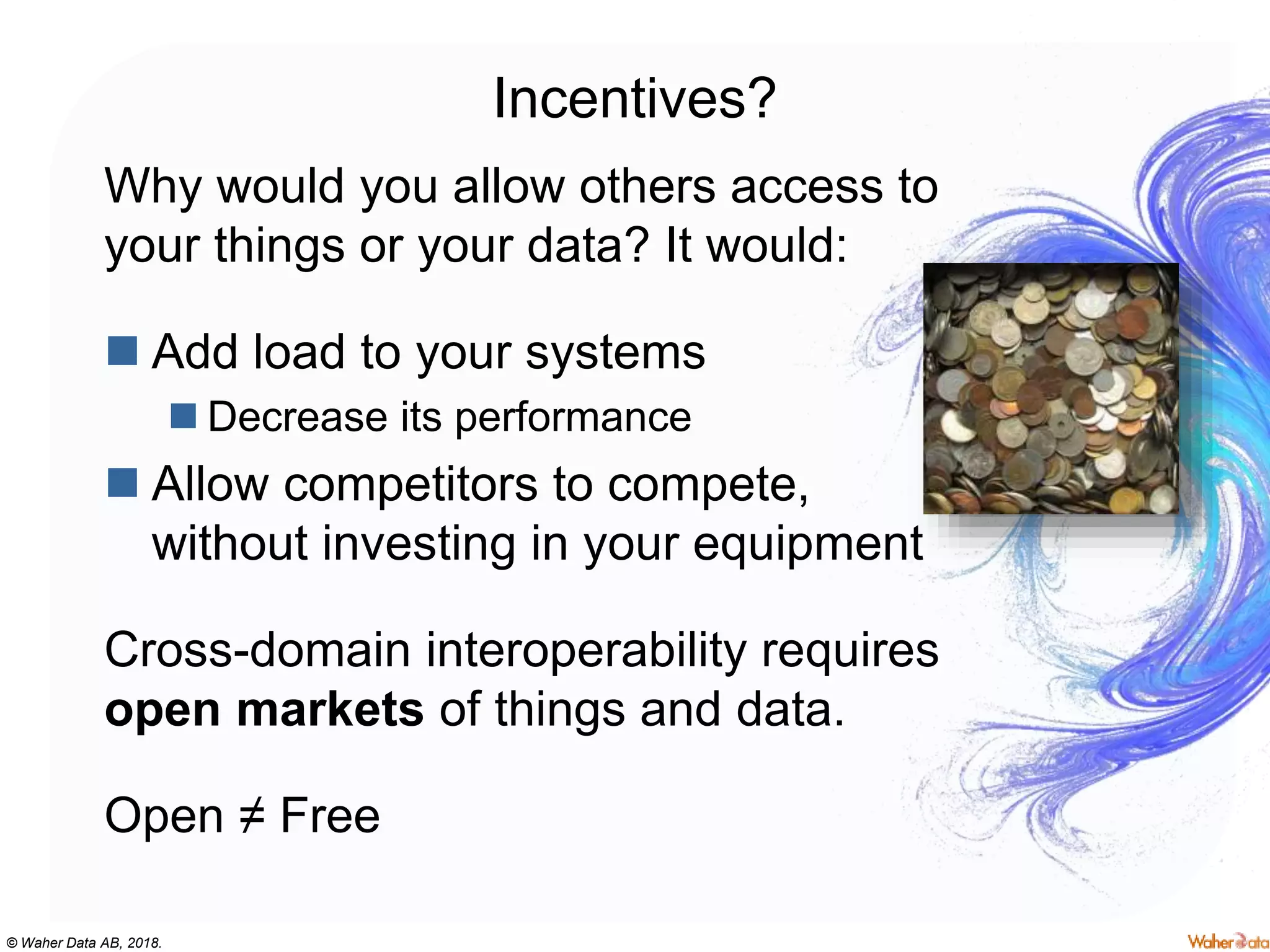 © Waher Data AB, 2018.
Incentives?
Why would you allow others access to
your things or your data? It would:
 Add load to your systems
 Decrease its performance
 Allow competitors to compete,
without investing in your equipment
Cross-domain interoperability requires
open markets of things and data.
Open ≠ Free
 