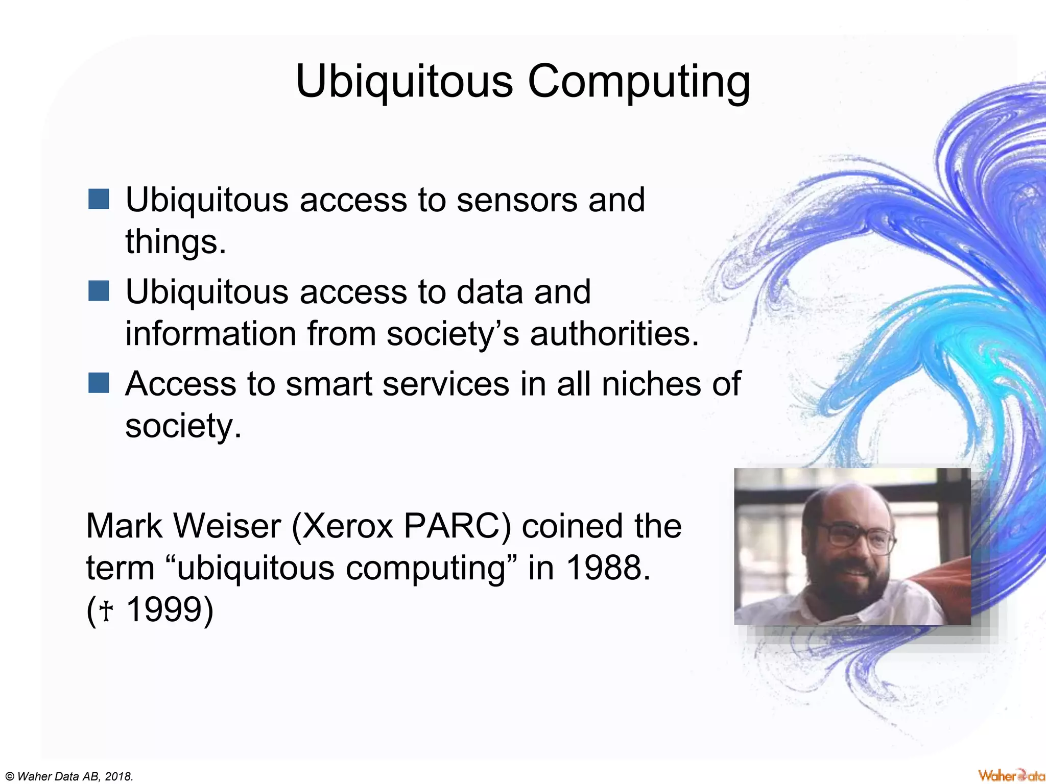 © Waher Data AB, 2018.
Ubiquitous Computing
 Ubiquitous access to sensors and
things.
 Ubiquitous access to data and
information from society’s authorities.
 Access to smart services in all niches of
society.
Mark Weiser (Xerox PARC) coined the
term “ubiquitous computing” in 1988.
(♰ 1999)
 